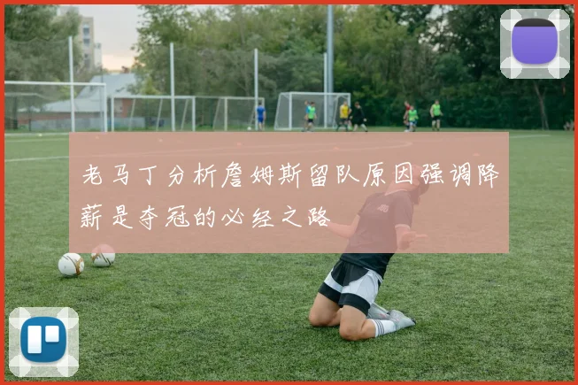 老马丁分析詹姆斯留队原因强调降薪是夺冠的必经之路