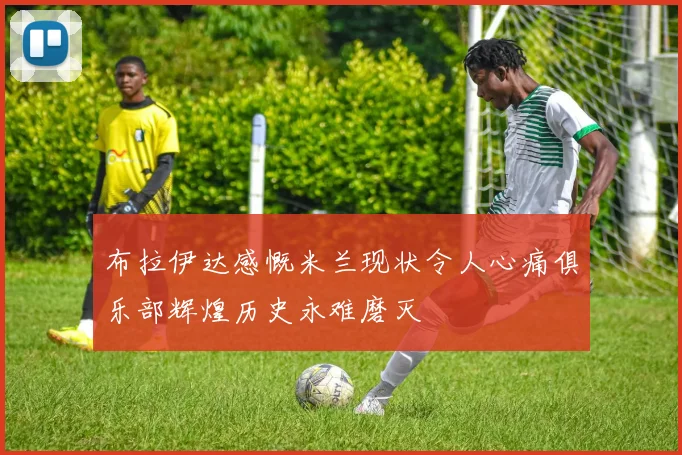 布拉伊达感慨米兰现状令人心痛俱乐部辉煌历史永难磨灭