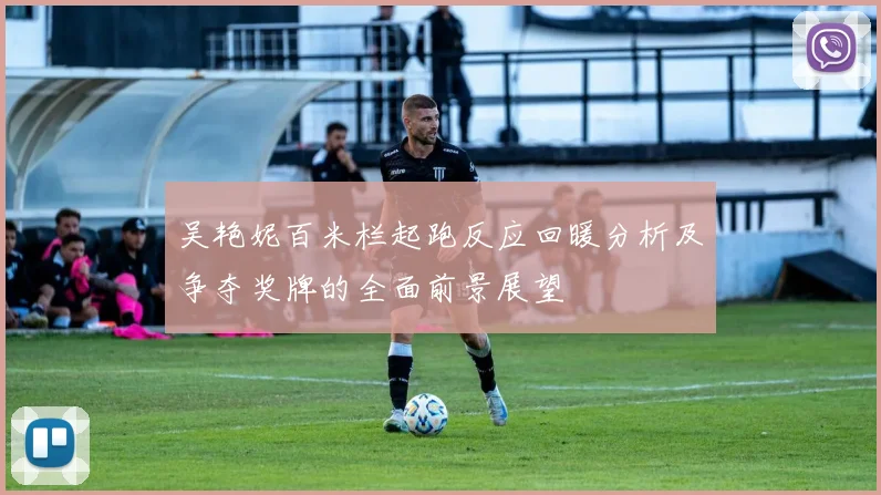 吴艳妮百米栏起跑反应回暖分析及争夺奖牌的全面前景展望