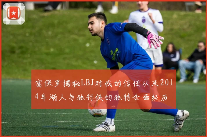 富保罗揭秘LBJ对我的信任以及2014年湖人与独行侠的独特会面经历