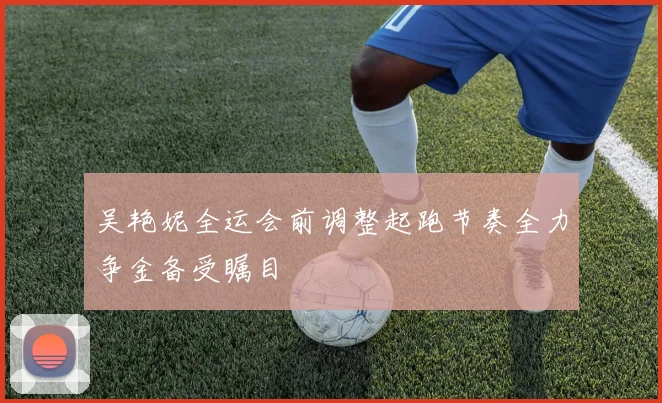 吴艳妮全运会前调整起跑节奏全力争金备受瞩目
