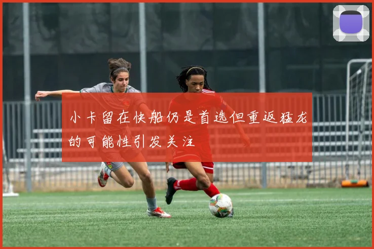 小卡留在快船仍是首选但重返猛龙的可能性引发关注