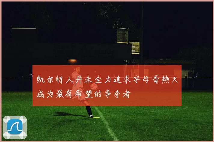 凯尔特人并未全力追求字母哥热火成为最有希望的争夺者